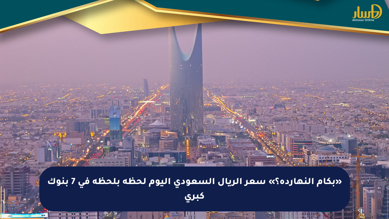 «بكام النهاردة؟» سعر الريال السعودي اليوم لحظة بلحظة في 7 بنوك كبرى